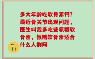 多大年龄吃软骨素钙？最近骨关节出现问题，医生叫我多吃些氨糖软骨素，氨糖软骨素适合什么人群阿