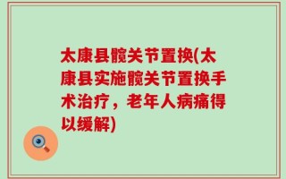 太康县髋关节置换(太康县实施髋关节置换手术治疗，老年人病痛得以缓解)