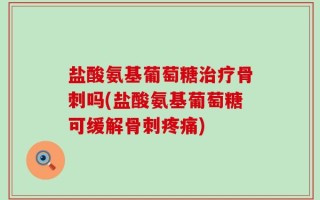 盐酸氨基葡萄糖治疗骨刺吗(盐酸氨基葡萄糖可缓解骨刺疼痛)