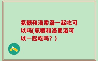 氨糖和洛索洛一起吃可以吗(氨糖和洛索洛可以一起吃吗？)