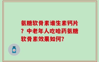 氨糖软骨素谁生素钙片？中老年人吃哈药氨糖软骨素效果如何？