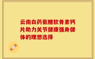 云南白药氨糖软骨素钙片助力关节健康强身健体的理想选择