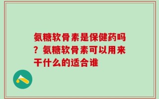 氨糖软骨素是保健药吗？氨糖软骨素可以用来干什么的适合谁