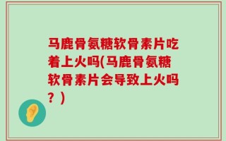 马鹿骨氨糖软骨素片吃着上火吗(马鹿骨氨糖软骨素片会导致上火吗？)