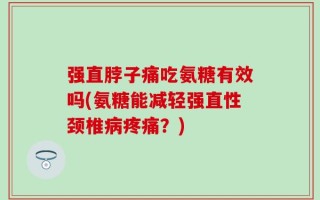 强直脖子痛吃氨糖有效吗(氨糖能减轻强直性颈椎病疼痛？)