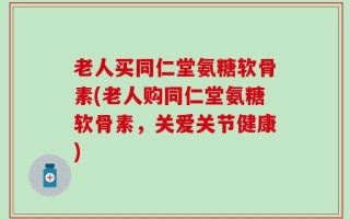 老人买同仁堂氨糖软骨素(老人购同仁堂氨糖软骨素，关爱关节健康)
