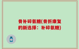 骨补碎氨糖(骨折康复的新选择：补碎氨糖)