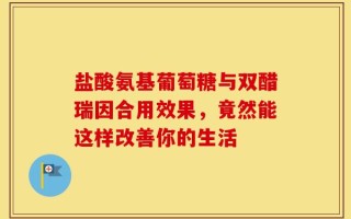 盐酸氨基葡萄糖与双醋瑞因合用效果，竟然能这样改善你的生活