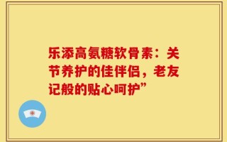 乐添高氨糖软骨素：关节养护的佳伴侣，老友记般的贴心呵护”