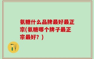 氨糖什么品牌最好最正宗(氨糖哪个牌子最正宗最好？)
