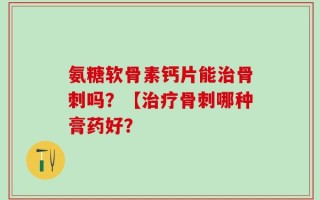 氨糖软骨素钙片能治骨刺吗？【治疗骨刺哪种膏药好？