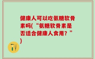 健康人可以吃氨糖软骨素吗(“氨糖软骨素是否适合健康人食用？”)