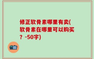 修正软骨素哪里有卖(软骨素在哪里可以购买？-50字)
