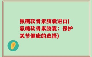 氨糖软骨素胶囊进口(氨糖软骨素胶囊：保护关节健康的选择)