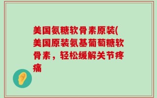美国氨糖软骨素原装(美国原装氨基葡萄糖软骨素，轻松缓解关节疼痛