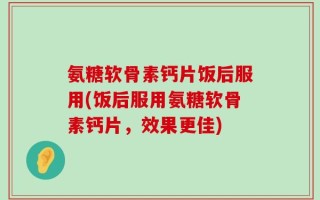 氨糖软骨素钙片饭后服用(饭后服用氨糖软骨素钙片，效果更佳)