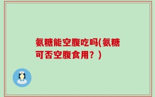 氨糖能空腹吃吗(氨糖可否空腹食用？)
