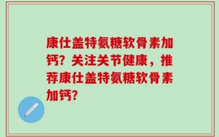 康仕盖特氨糖软骨素加钙？关注关节健康，推荐康仕盖特氨糖软骨素加钙？
