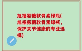 旭福氨糖软骨素绿瓶(旭福氨糖软骨素绿瓶，保护关节健康的专业选择)