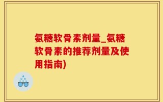 氨糖软骨素剂量_氨糖软骨素的推荐剂量及使用指南)