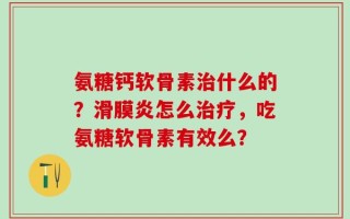 氨糖钙软骨素治什么的？滑膜炎怎么治疗，吃氨糖软骨素有效么？