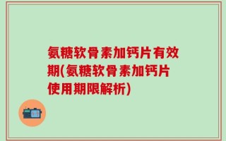 氨糖软骨素加钙片有效期(氨糖软骨素加钙片使用期限解析)