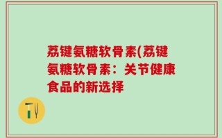 荔键氨糖软骨素(荔键氨糖软骨素：关节健康食品的新选择