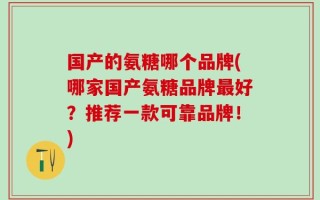 国产的氨糖哪个品牌(哪家国产氨糖品牌最好？推荐一款可靠品牌！)