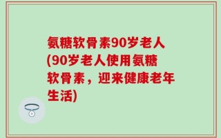 氨糖软骨素90岁老人(90岁老人使用氨糖软骨素，迎来健康老年生活)