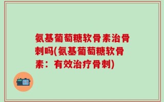 氨基葡萄糖软骨素治骨刺吗(氨基葡萄糖软骨素：有效治疗骨刺)