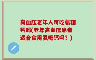 高血压老年人可吃氨糖钙吗(老年高血压患者适合食用氨糖钙吗？)