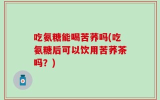 吃氨糖能喝苦荞吗(吃氨糖后可以饮用苦荞茶吗？)