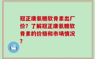 冠正康氨糖软骨素出厂价？了解冠正康氨糖软骨素的价格和市场情况？