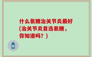 什么氨糖治关节炎最好(治关节炎首选氨糖，你知道吗？)