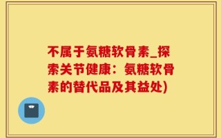 不属于氨糖软骨素_探索关节健康：氨糖软骨素的替代品及其益处)