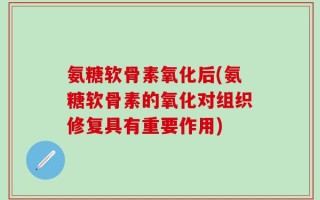 氨糖软骨素氧化后(氨糖软骨素的氧化对组织修复具有重要作用)