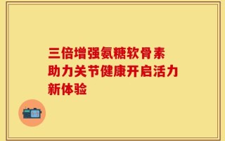 三倍增强氨糖软骨素 助力关节健康开启活力新体验