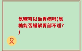 氨糖可以治胃病吗(氨糖能否缓解胃部不适？)