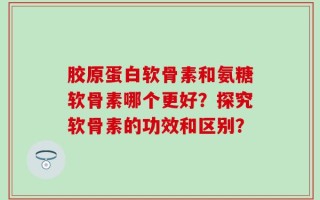 胶原蛋白软骨素和氨糖软骨素哪个更好？探究软骨素的功效和区别？