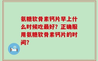 氨糖软骨素钙片早上什么时候吃最好？正确服用氨糖软骨素钙片的时间？
