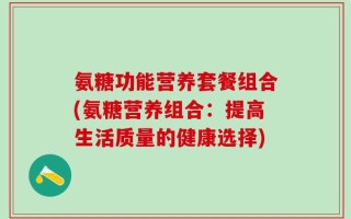 氨糖功能营养套餐组合(氨糖营养组合：提高生活质量的健康选择)