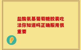 盐酸氨基葡萄糖胶囊吃法你知道吗正确服用很重要