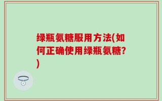 绿瓶氨糖服用方法(如何正确使用绿瓶氨糖？)