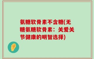 氨糖软骨素不含糖(无糖氨糖软骨素：关爱关节健康的明智选择)