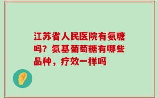 江苏省人民医院有氨糖吗？氨基葡萄糖有哪些品种，疗效一样吗