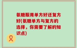 氨糖服用单方好还复方好(氨糖单方与复方的选择，你需要了解的知识点)