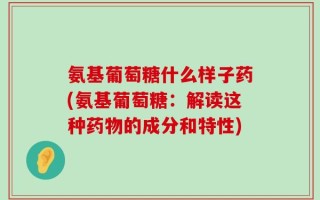 氨基葡萄糖什么样子药(氨基葡萄糖：解读这种药物的成分和特性)