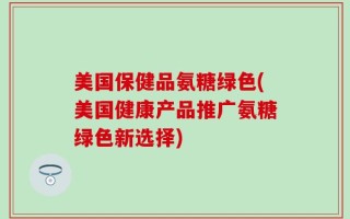 美国保健品氨糖绿色(美国健康产品推广氨糖绿色新选择)