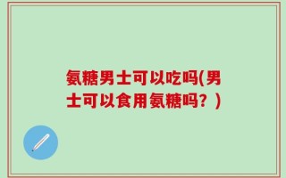 氨糖男士可以吃吗(男士可以食用氨糖吗？)