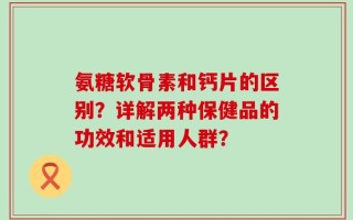 氨糖软骨素和钙片的区别？详解两种保健品的功效和适用人群？